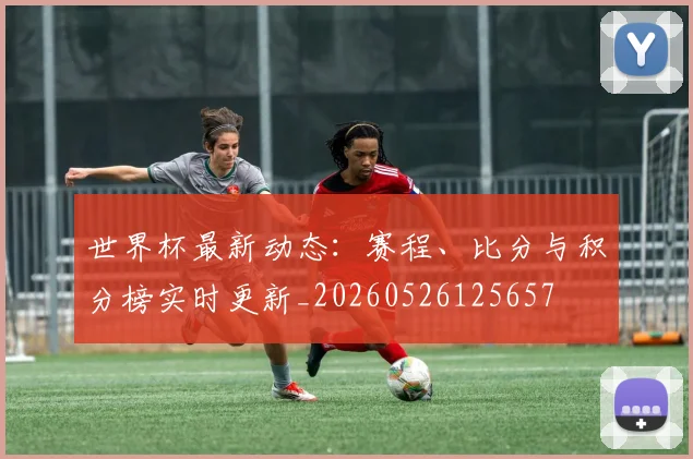 世界杯最新动态:赛程、比分与积分榜实时更新_20260526125657