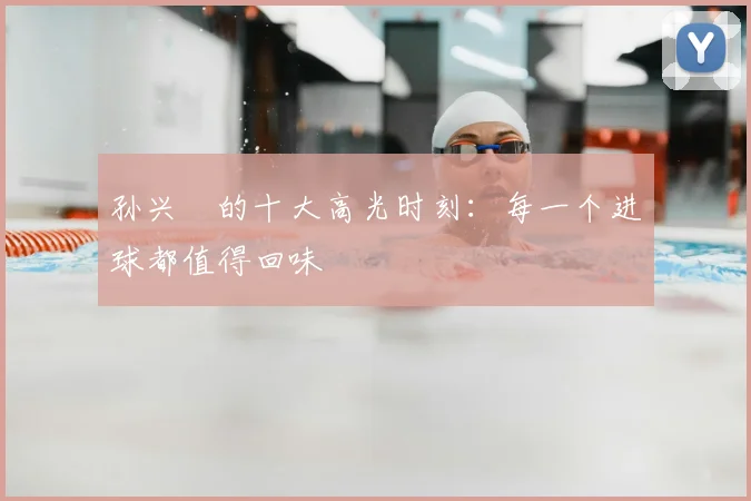 孙兴慜的十大高光时刻：每一个进球都值得回味