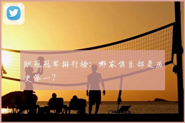 欧冠冠军排行榜：哪家俱乐部是历史第一？