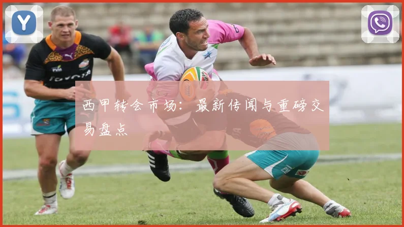 西甲转会市场:最新传闻与重磅交易盘点