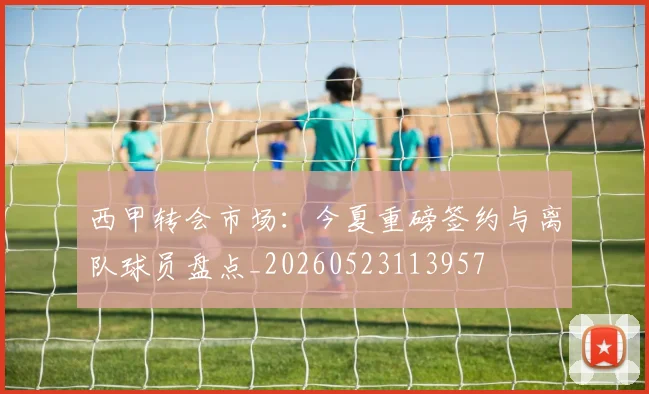 西甲转会市场:今夏重磅签约与离队球员盘点_20260523113957