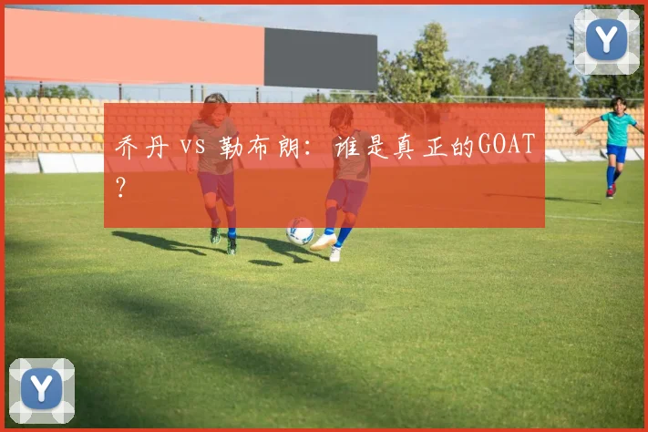 乔丹 vs 勒布朗：谁是真正的GOAT？