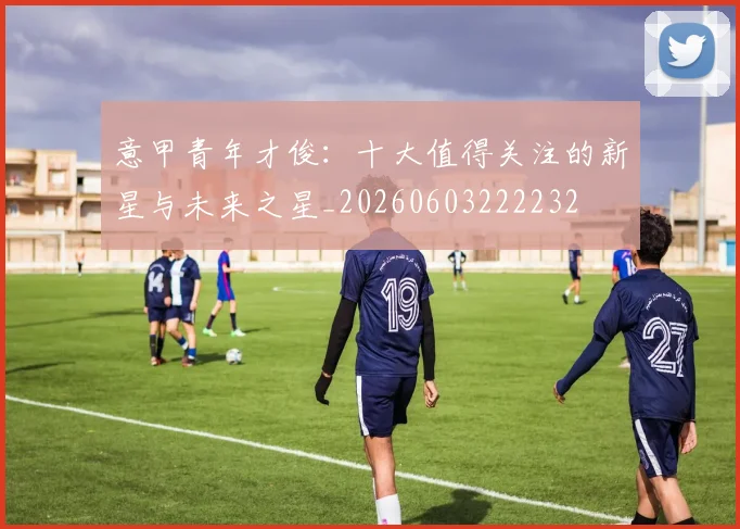 意甲青年才俊：十大值得关注的新星与未来之星_20260603222232