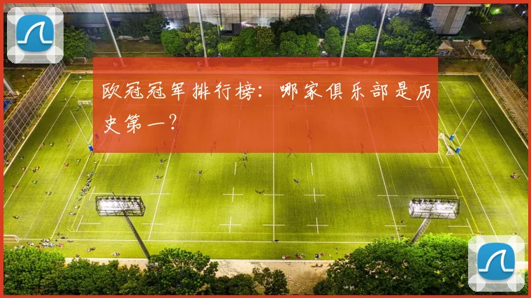 欧冠冠军排行榜：哪家俱乐部是历史第一？