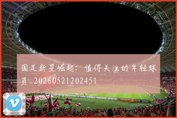 国足新星崛起：值得关注的年轻球员_20260521202451