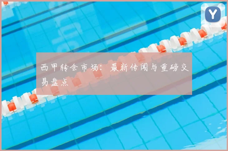西甲转会市场:最新传闻与重磅交易盘点
